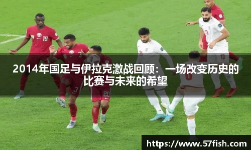 2014年国足与伊拉克激战回顾：一场改变历史的比赛与未来的希望