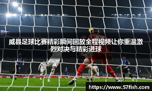 威县足球比赛精彩瞬间回放全程视频让你重温激烈对决与精彩进球